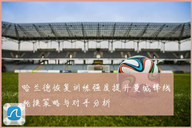 哈兰德恢复训练强度提升曼城锋线轮换策略与对手分析